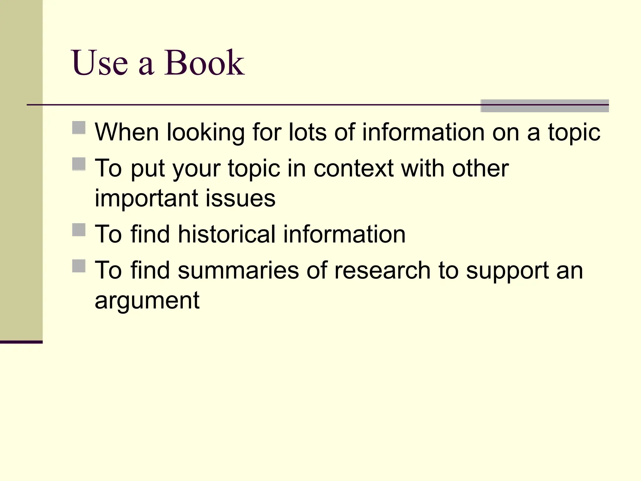 Use a Book
 When looking for lots of information on a topic
 To put your topic in context with other
important issues
 To find historical information
 To find summaries of research to support an
argument
 