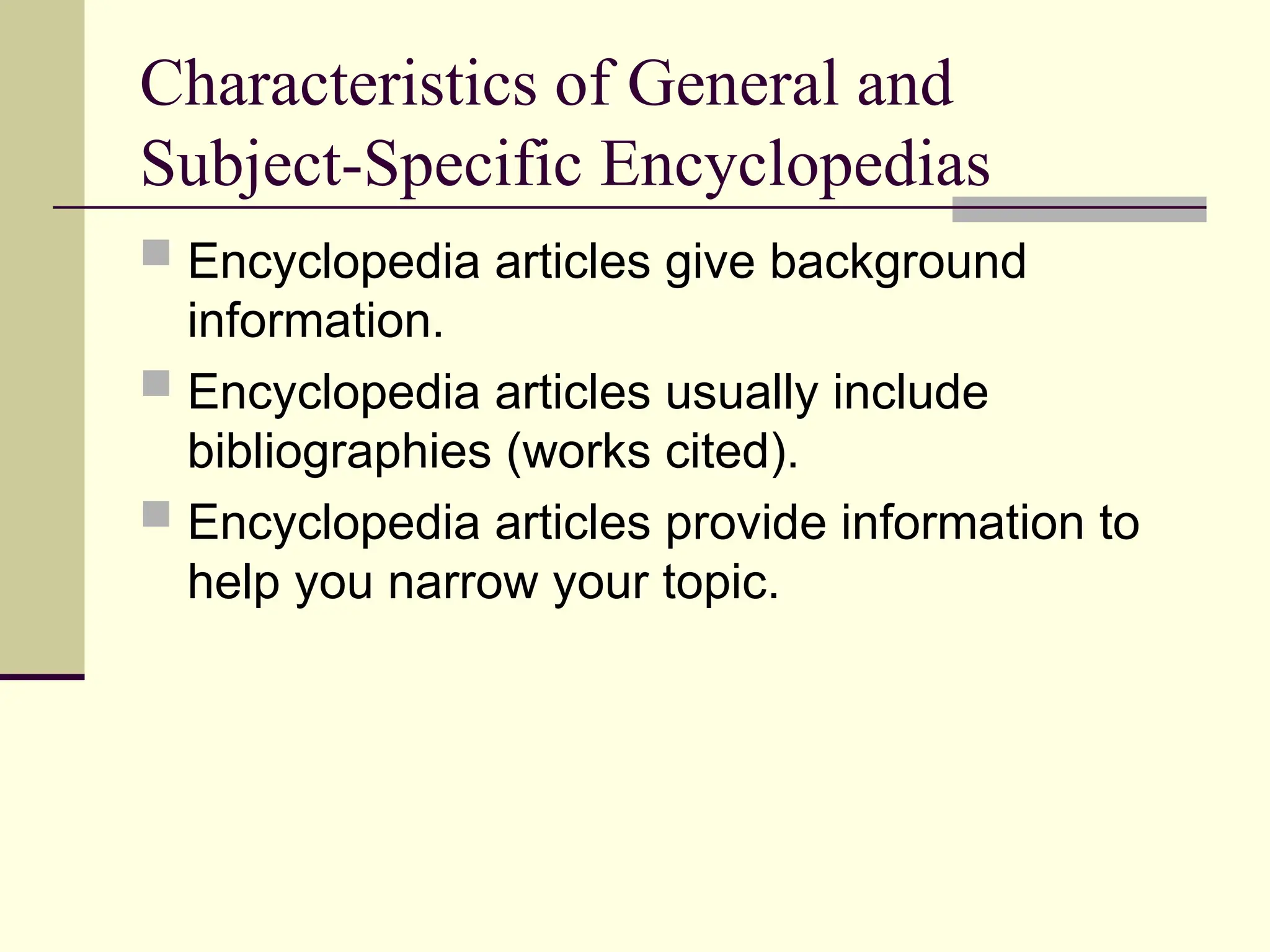 Characteristics of General and
Subject-Specific Encyclopedias
 Encyclopedia articles give background
information.
 Encyclopedia articles usually include
bibliographies (works cited).
 Encyclopedia articles provide information to
help you narrow your topic.
 