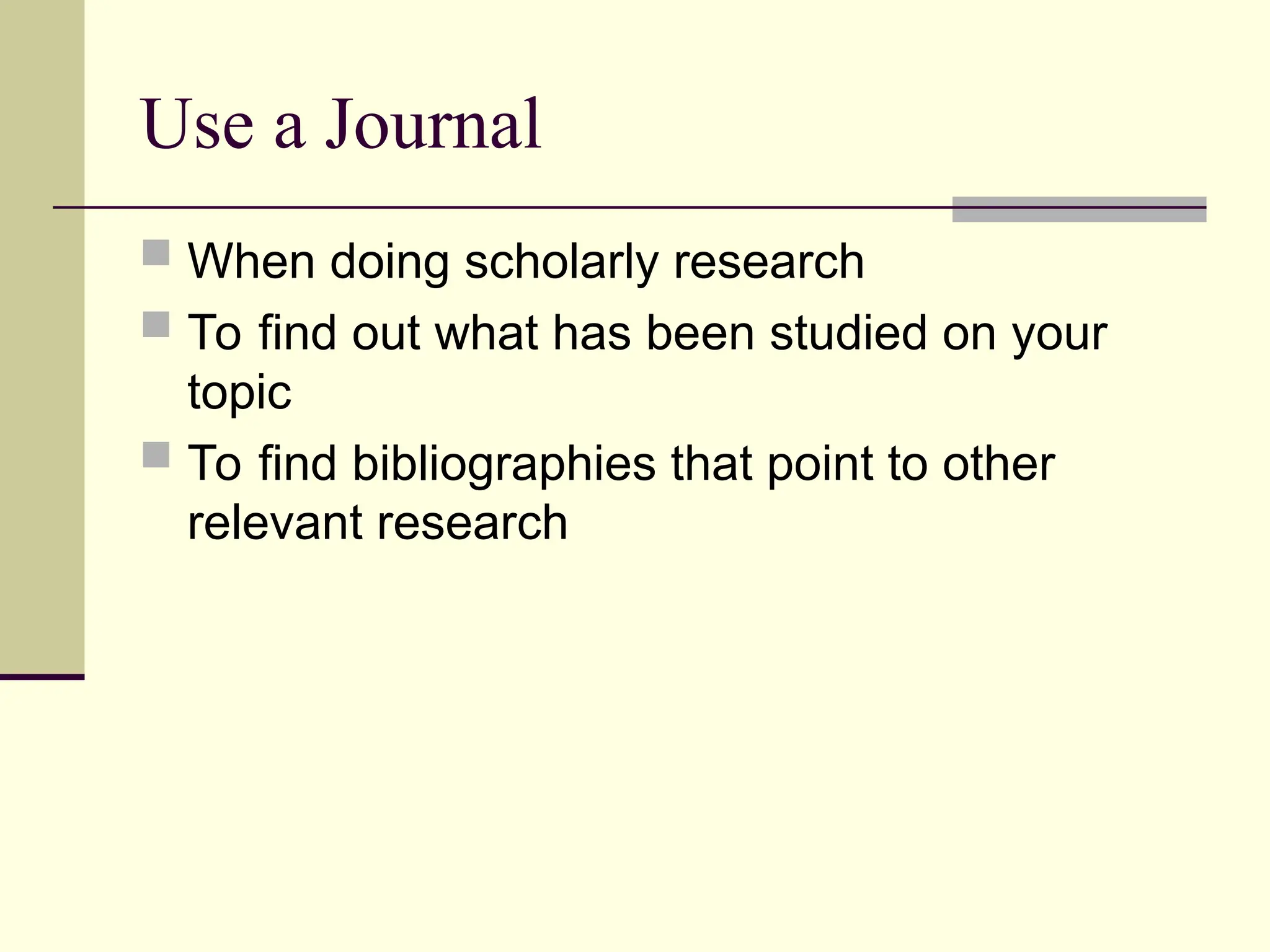 Use a Journal
 When doing scholarly research
 To find out what has been studied on your
topic
 To find bibliographies that point to other
relevant research
 