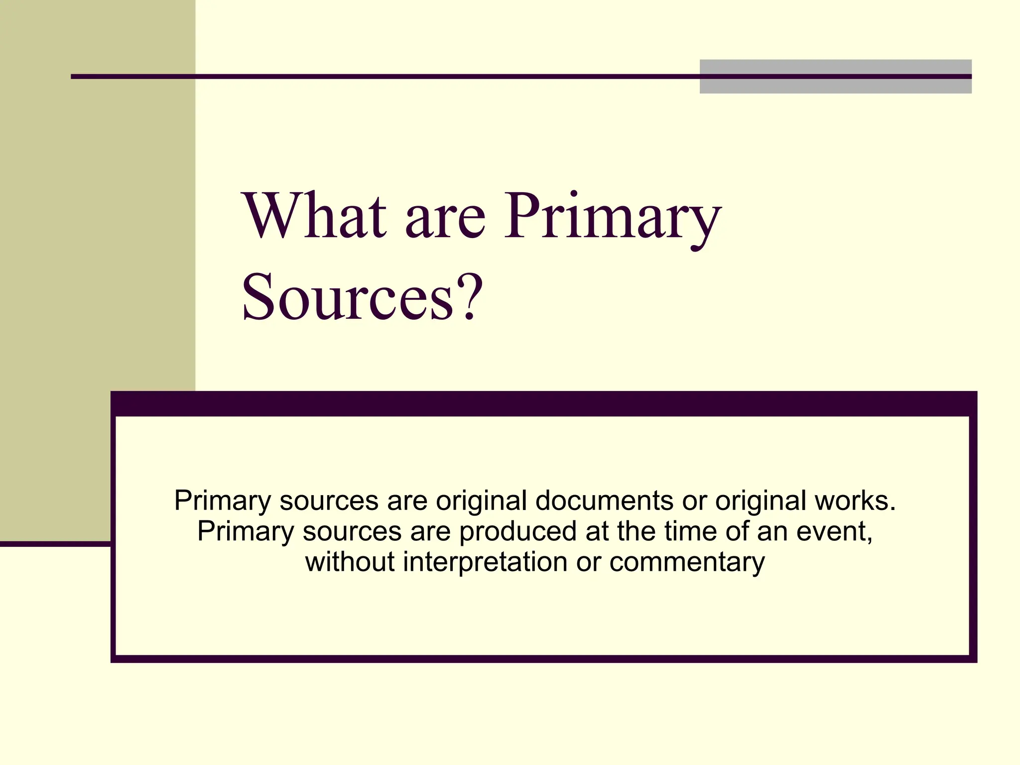 What are Primary
Sources?
Primary sources are original documents or original works.
Primary sources are produced at the time of an event,
without interpretation or commentary
 