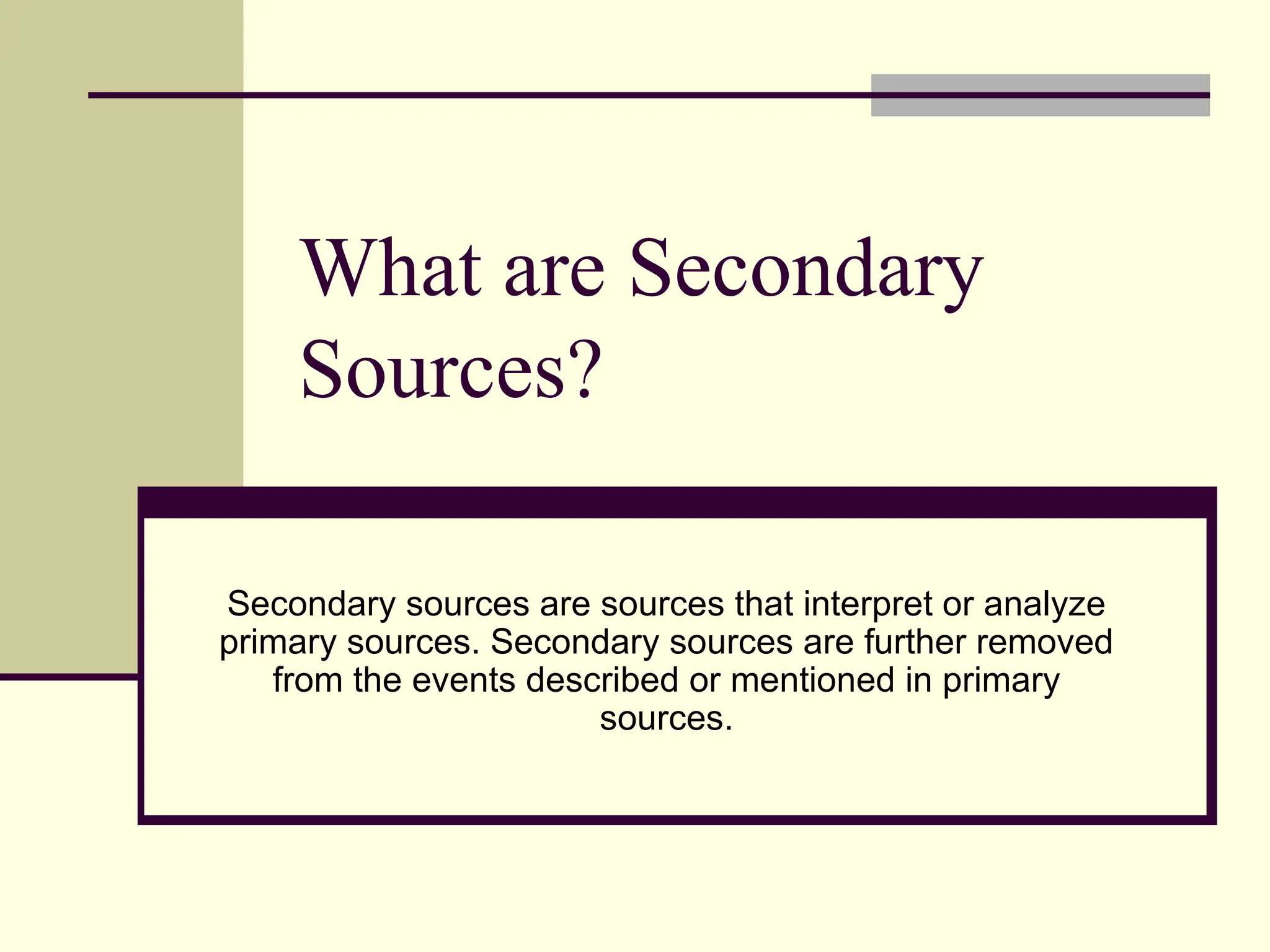 What are Secondary
Sources?
Secondary sources are sources that interpret or analyze
primary sources. Secondary sources are further removed
from the events described or mentioned in primary
sources.
 