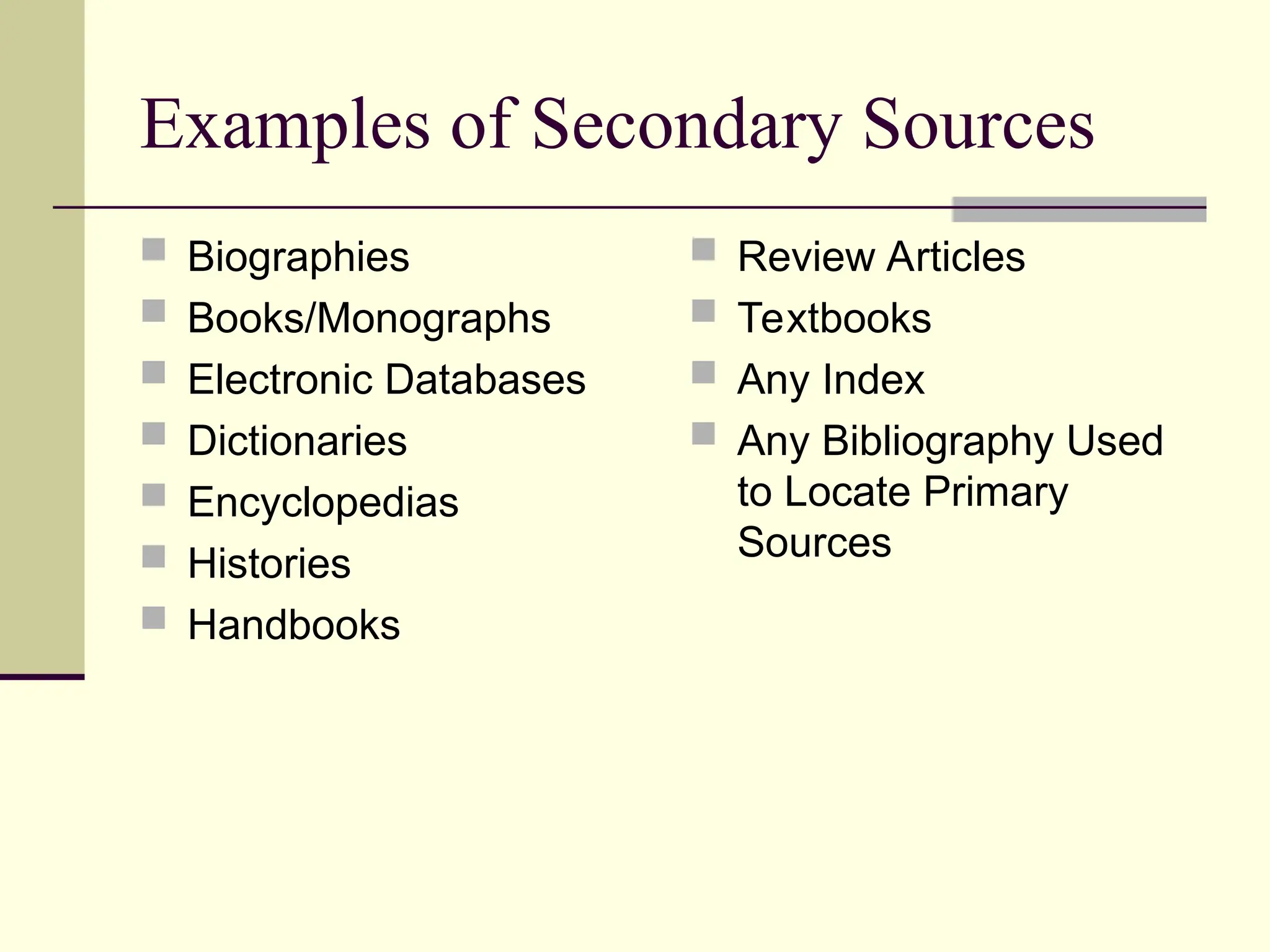 Examples of Secondary Sources
 Biographies
 Books/Monographs
 Electronic Databases
 Dictionaries
 Encyclopedias
 Histories
 Handbooks
 Review Articles
 Textbooks
 Any Index
 Any Bibliography Used
to Locate Primary
Sources
 