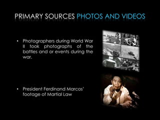 PRIMARY SOURCES PHOTOS AND VIDEOS
• Photographers during World War
II took photographs of the
battles and or events during the
war.
• President Ferdinand Marcos’
footage of Martial Law
 