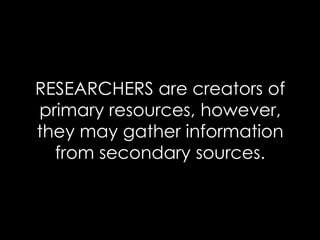 RESEARCHERS are creators of
primary resources, however,
they may gather information
from secondary sources.
 
