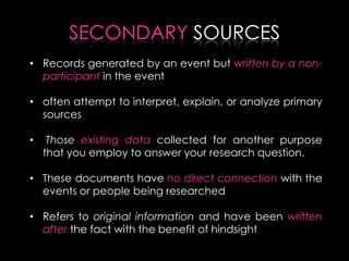 SECONDARY SOURCES
• Records generated by an event but written by a non-
participant in the event
• often attempt to interpret, explain, or analyze primary
sources
• Those existing data collected for another purpose
that you employ to answer your research question.
• These documents have no direct connection with the
events or people being researched
• Refers to original information and have been written
after the fact with the benefit of hindsight
 
