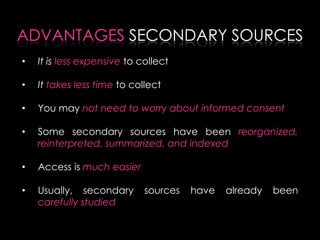 • It is less expensive to collect
• It takes less time to collect
• You may not need to worry about informed consent
• Some secondary sources have been reorganized,
reinterpreted, summarized, and indexed
• Access is much easier
• Usually, secondary sources have already been
carefully studied
ADVANTAGES SECONDARY SOURCES
 