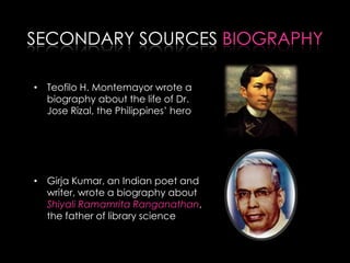 SECONDARY SOURCES BIOGRAPHY
• Teofilo H. Montemayor wrote a
biography about the life of Dr.
Jose Rizal, the Philippines’ hero
• Girja Kumar, an Indian poet and
writer, wrote a biography about
Shiyali Ramamrita Ranganathan,
the father of library science
 