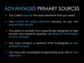• You collect exactly the data elements that you need
• You control the data collection process, so you can
ensure data quality
• You select a sample that is specifically designed to help
answer your research question, so irrelevant information
is not a concern
• You may conduct a research that investigates a new
problem or issue
• You may also investigate longstanding issue with a new
approach
ADVANTAGES PRIMARY SOURCES
 