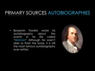 PRIMARY SOURCES AUTOBIOGRAPHIES
• Benjamin Franklin wrote his
autobiography about the
events in his life called
“Memoirs” Although he wasn’t
able to finish the book, it is still
the most famous autobiography
ever written
 