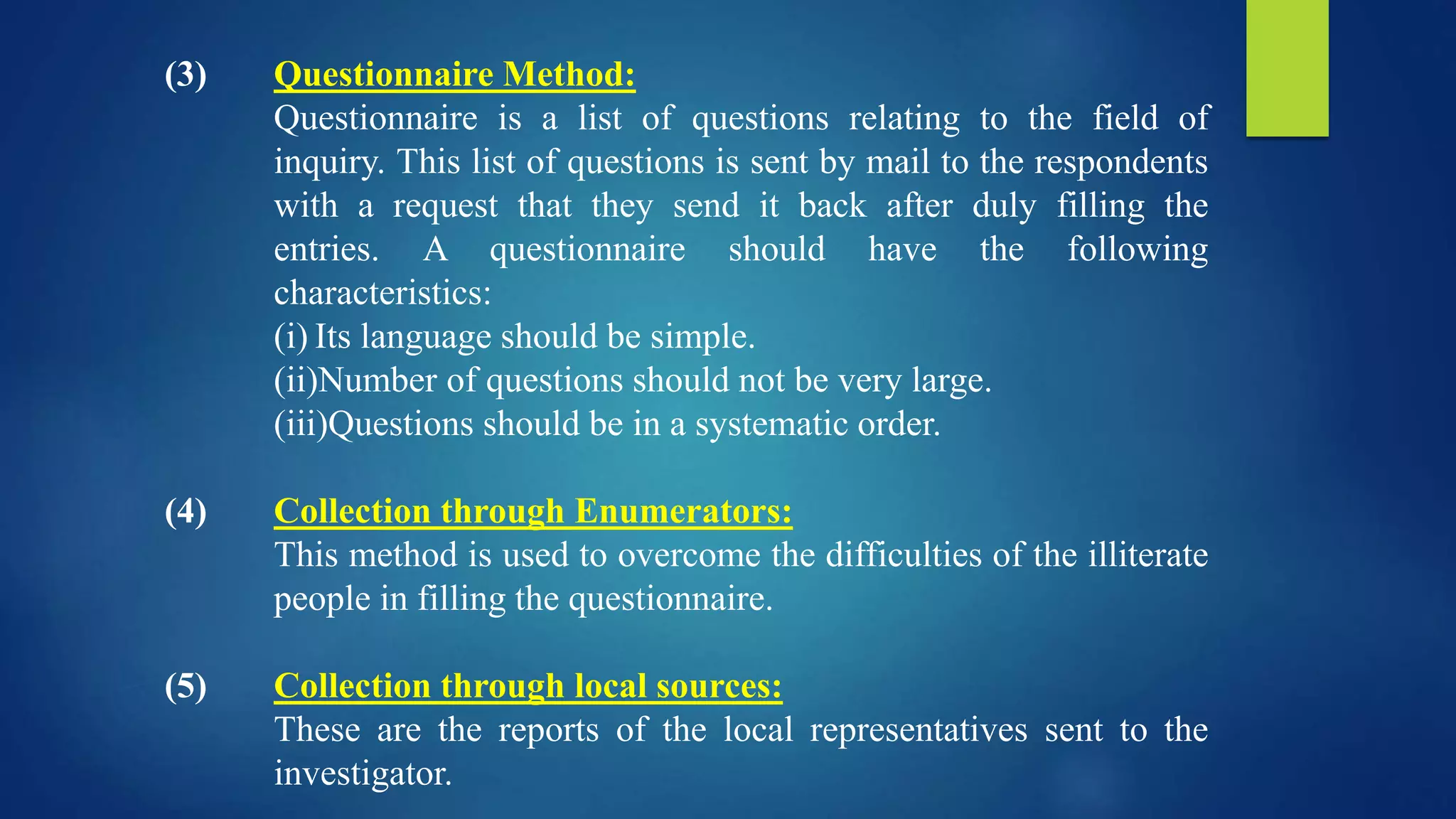 (3) Questionnaire Method:
Questionnaire is a list of questions relating to the field of
inquiry. This list of questions is sent by mail to the respondents
with a request that they send it back after duly filling the
entries. A questionnaire should have the following
characteristics:
(i) Its language should be simple.
(ii)Number of questions should not be very large.
(iii)Questions should be in a systematic order.
(4) Collection through Enumerators:
This method is used to overcome the difficulties of the illiterate
people in filling the questionnaire.
(5) Collection through local sources:
These are the reports of the local representatives sent to the
investigator.
 