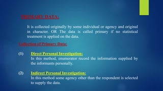 PRIMARY DATA:
It is collected originally by some individual or agency and original
in character. OR The data is called primary if no statistical
treatment is applied on the data.
Collection of Primary Data:
(1) Direct Personal Investigation:
In this method, enumerator record the information supplied by
the informants personally.
(2) Indirect Personal Investigation:
In this method some agency other than the respondent is selected
to supply the data.