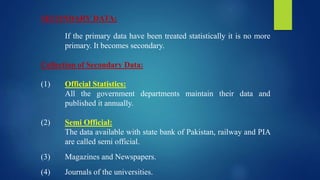 SECONDARY DATA:
If the primary data have been treated statistically it is no more
primary. It becomes secondary.
Collection of Secondary Data:
(1) Official Statistics:
All the government departments maintain their data and
published it annually.
(2) Semi Official:
The data available with state bank of Pakistan, railway and PIA
are called semi official.
(3) Magazines and Newspapers.
(4) Journals of the universities.