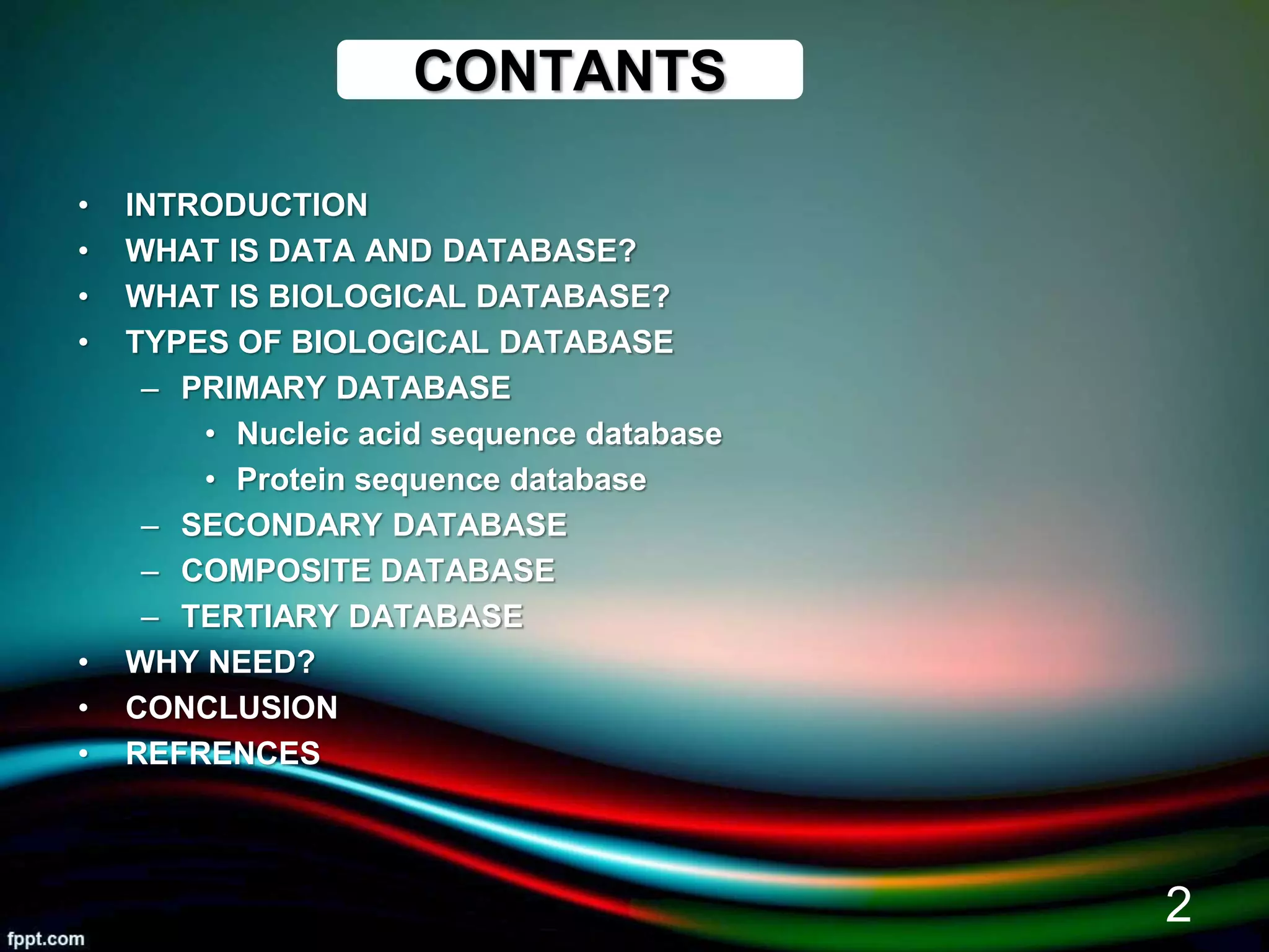 CONTANTS
• INTRODUCTION
• WHAT IS DATA AND DATABASE?
• WHAT IS BIOLOGICAL DATABASE?
• TYPES OF BIOLOGICAL DATABASE
– PRIMARY DATABASE
• Nucleic acid sequence database
• Protein sequence database
– SECONDARY DATABASE
– COMPOSITE DATABASE
– TERTIARY DATABASE
• WHY NEED?
• CONCLUSION
• REFRENCES
5/11/2020
2
 