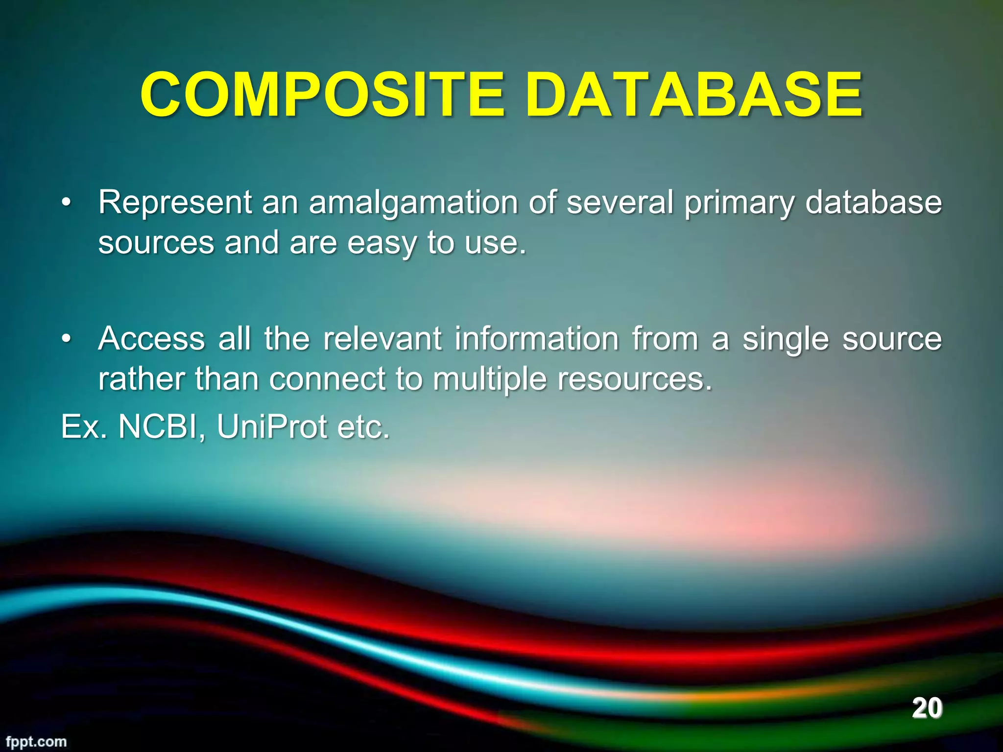COMPOSITE DATABASE
• Represent an amalgamation of several primary database
sources and are easy to use.
• Access all the relevant information from a single source
rather than connect to multiple resources.
Ex. NCBI, UniProt etc.
5/11/2020 20
 