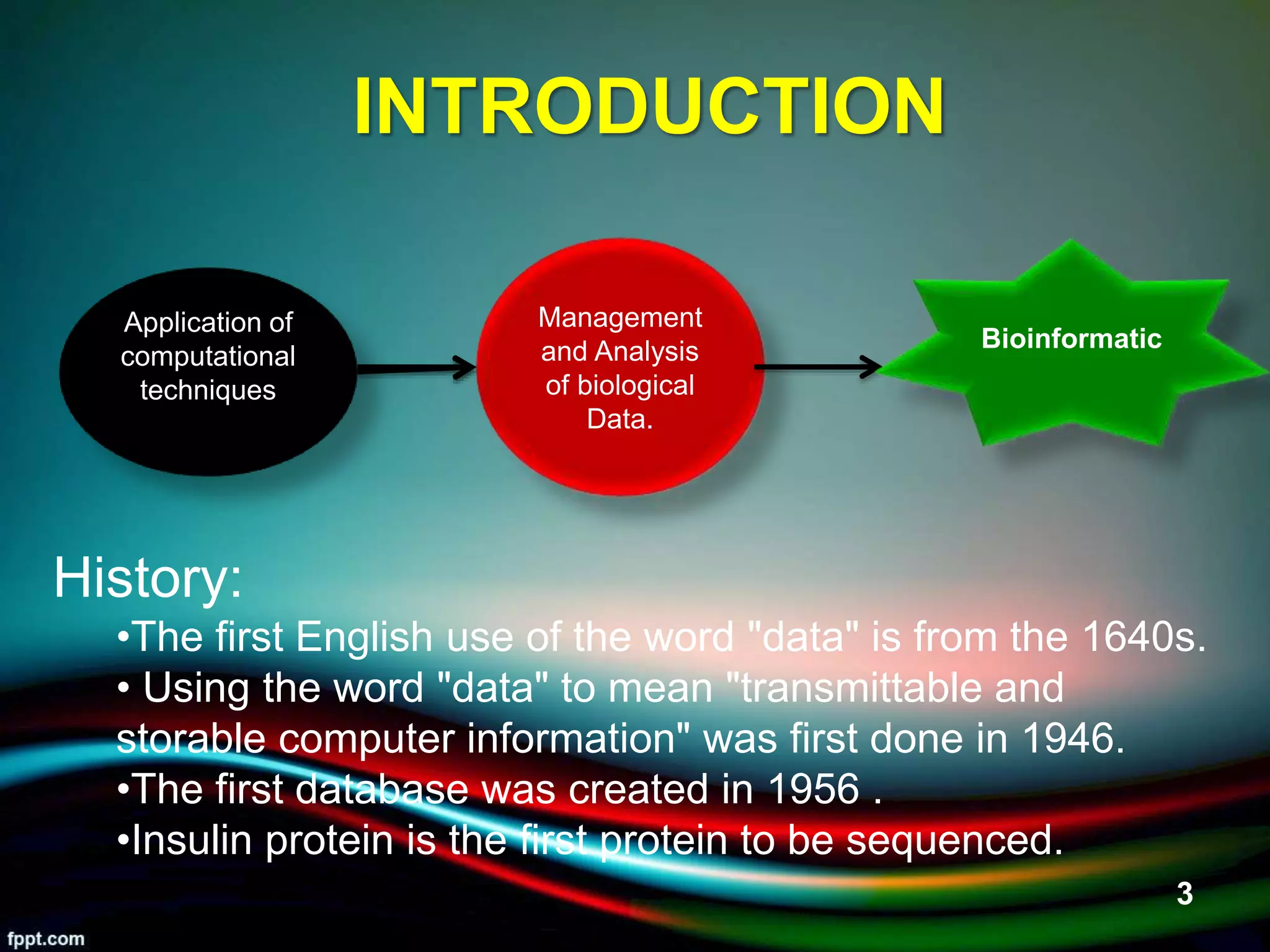 INTRODUCTION
Application of
computational
techniques
Management
and Analysis
of biological
Data.
Bioinformatic
History:
•The first English use of the word "data" is from the 1640s.
• Using the word "data" to mean "transmittable and
storable computer information" was first done in 1946.
•The first database was created in 1956 .
•Insulin protein is the first protein to be sequenced.
5/11/2020 3
 