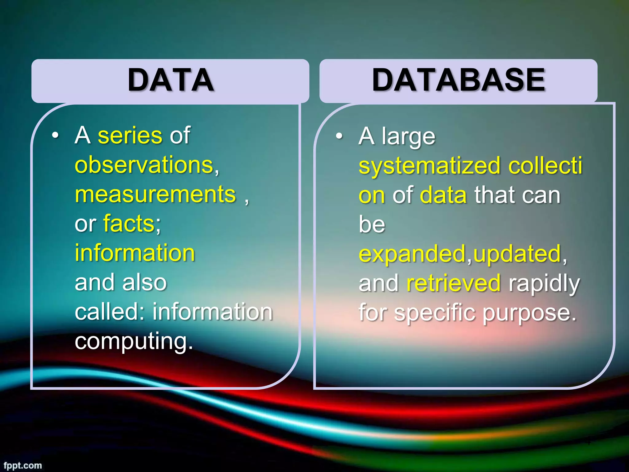 DATA
• A series of
observations,
measurements ,
or facts;
information
and also
called: information
computing.
DATABASE
• A large
systematized collecti
on of data that can
be
expanded,updated,
and retrieved rapidly
for specific purpose.
5/11/2020 4
 