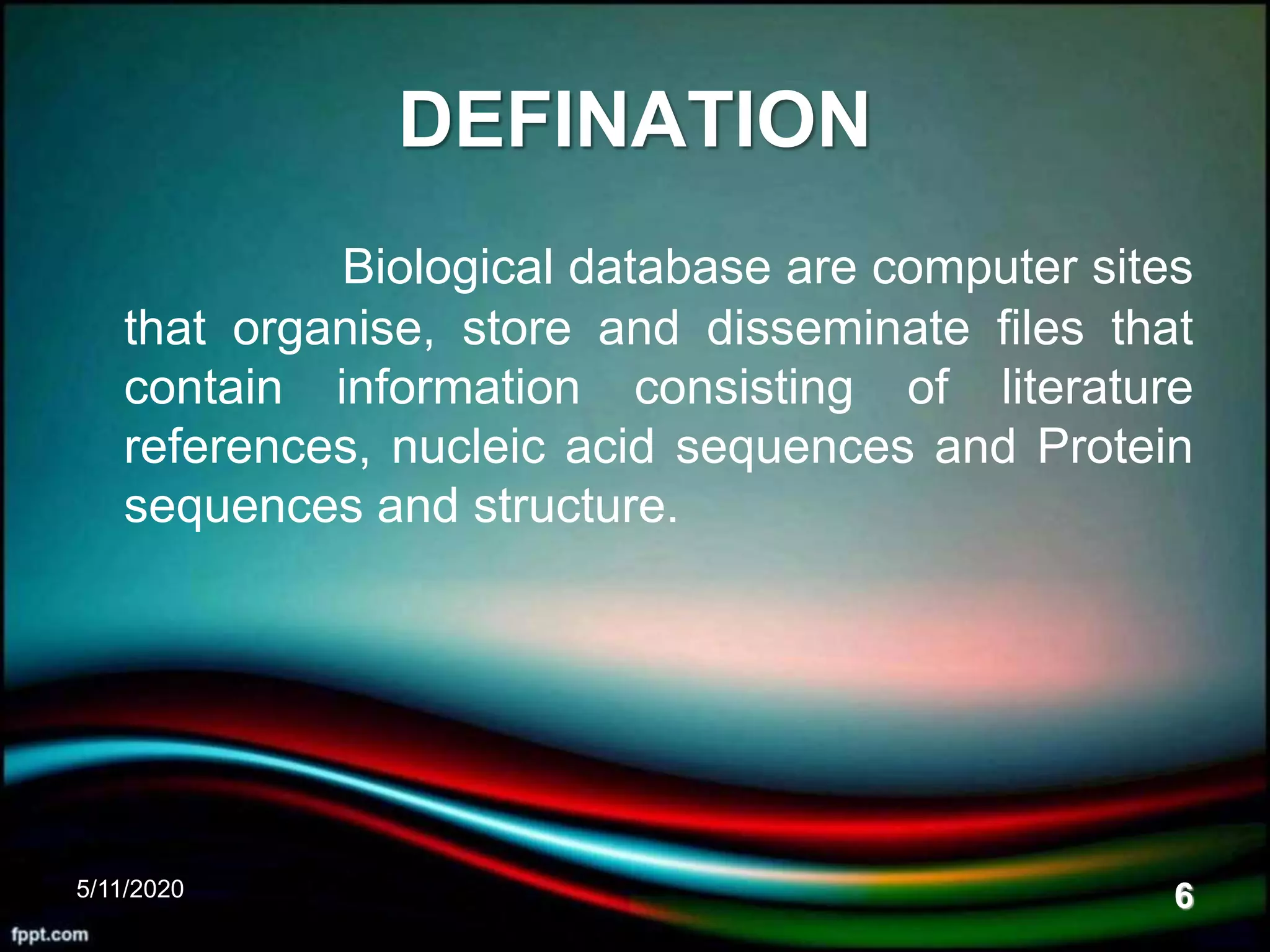 DEFINATION
Biological database are computer sites
that organise, store and disseminate files that
contain information consisting of literature
references, nucleic acid sequences and Protein
sequences and structure.
5/11/2020 6
 