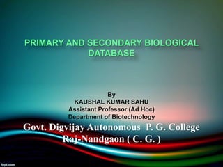 PRIMARY AND SECONDARY BIOLOGICAL
DATABASE
By
KAUSHAL KUMAR SAHU
Assistant Professor (Ad Hoc)
Department of Biotechnology
Govt. Digvijay Autonomous P. G. College
Raj-Nandgaon ( C. G. )
 