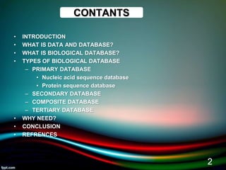 CONTANTS
• INTRODUCTION
• WHAT IS DATA AND DATABASE?
• WHAT IS BIOLOGICAL DATABASE?
• TYPES OF BIOLOGICAL DATABASE
– PRIMARY DATABASE
• Nucleic acid sequence database
• Protein sequence database
– SECONDARY DATABASE
– COMPOSITE DATABASE
– TERTIARY DATABASE
• WHY NEED?
• CONCLUSION
• REFRENCES
5/11/2020
2
 
