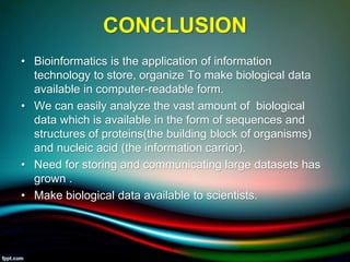 CONCLUSION
• Bioinformatics is the application of information
technology to store, organize To make biological data
available in computer-readable form.
• We can easily analyze the vast amount of biological
data which is available in the form of sequences and
structures of proteins(the building block of organisms)
and nucleic acid (the information carrior).
• Need for storing and communicating large datasets has
grown .
• Make biological data available to scientists.
5/11/2020 21
 