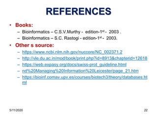 REFERENCES
• Books:
– Bioinformatics – C.S.V.Murthy - edition-1st - 2003 .
– Bioinformatics – S.C. Rastogi - edition-1st - 2003.
• Other s source:
– https://www.ncbi.nlm.nih.gov/nuccore/NC_002371.2
– http://vle.du.ac.in/mod/book/print.php?id=8913&chapterid=12618
– https://web.expasy.org/docs/swiss-prot_guideline.html
– nd%20Managing%20Information%20Leicester/page_21.htm
– https://bioinf.comav.upv.es/courses/biotech3/theory/databases.ht
ml
5/11/2020 22
 