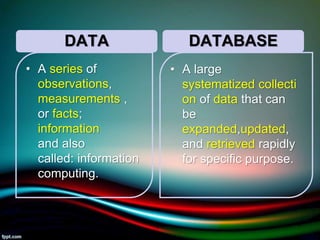 DATA
• A series of
observations,
measurements ,
or facts;
information
and also
called: information
computing.
DATABASE
• A large
systematized collecti
on of data that can
be
expanded,updated,
and retrieved rapidly
for specific purpose.
5/11/2020 4
 