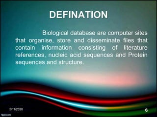 DEFINATION
Biological database are computer sites
that organise, store and disseminate files that
contain information consisting of literature
references, nucleic acid sequences and Protein
sequences and structure.
5/11/2020 6
 