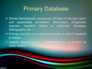 Primary Database
Stores biomolecular sequences (Protein or Nucleic acid )
and associated annotation information (Organism,
species, mutation linked to particular diseases,
bibliographic etc. )
Primary sources are original materials on which research
is based.
Neither interpreted nor condensed nor evaluated by
other writers.
5/11/2020 9
 