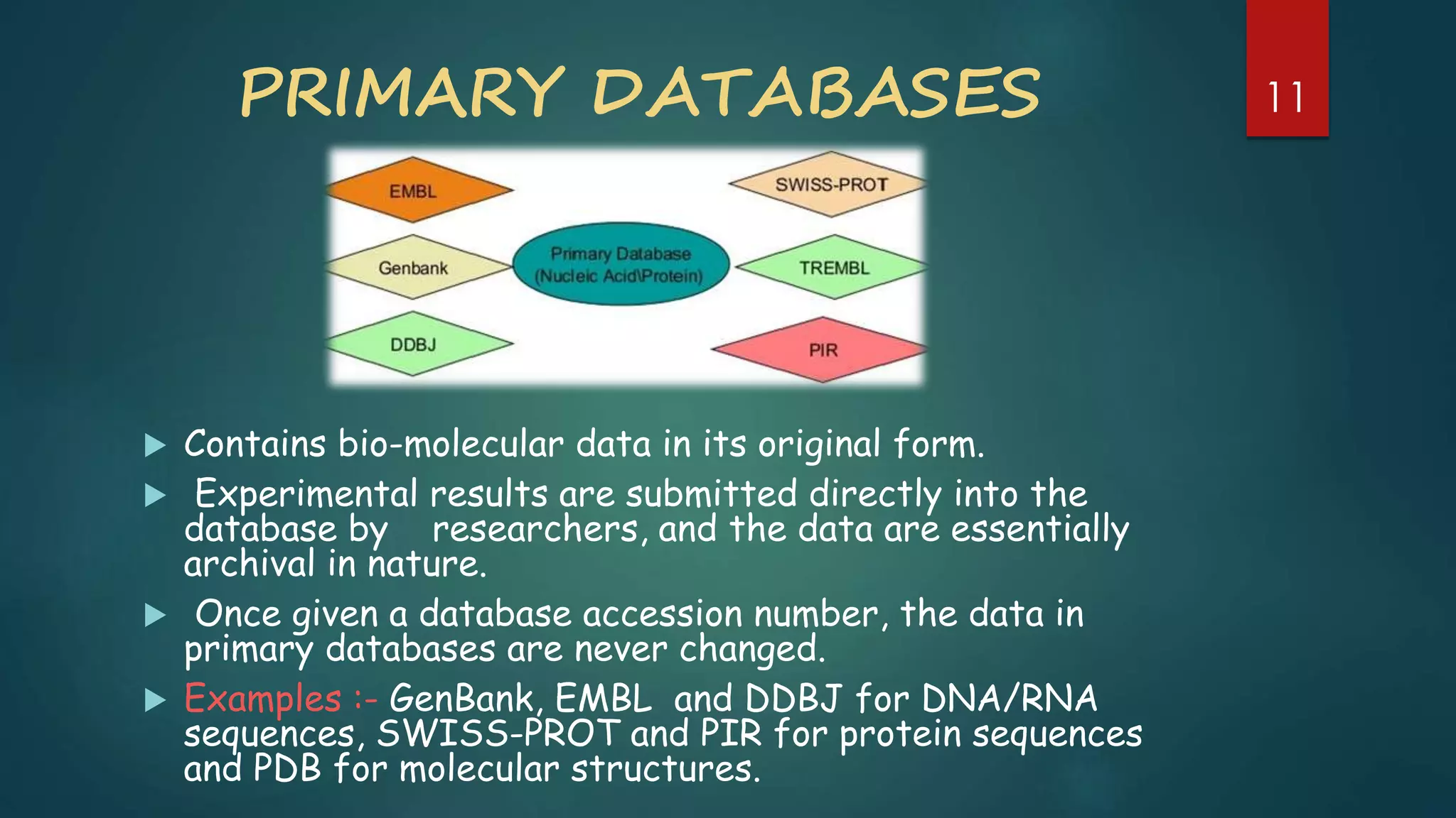 PRIMARY DATABASES
 Contains bio-molecular data in its original form.
 Experimental results are submitted directly into the
database by researchers, and the data are essentially
archival in nature.
 Once given a database accession number, the data in
primary databases are never changed.
 Examples :- GenBank, EMBL and DDBJ for DNA/RNA
sequences, SWISS-PROT and PIR for protein sequences
and PDB for molecular structures.
11
 