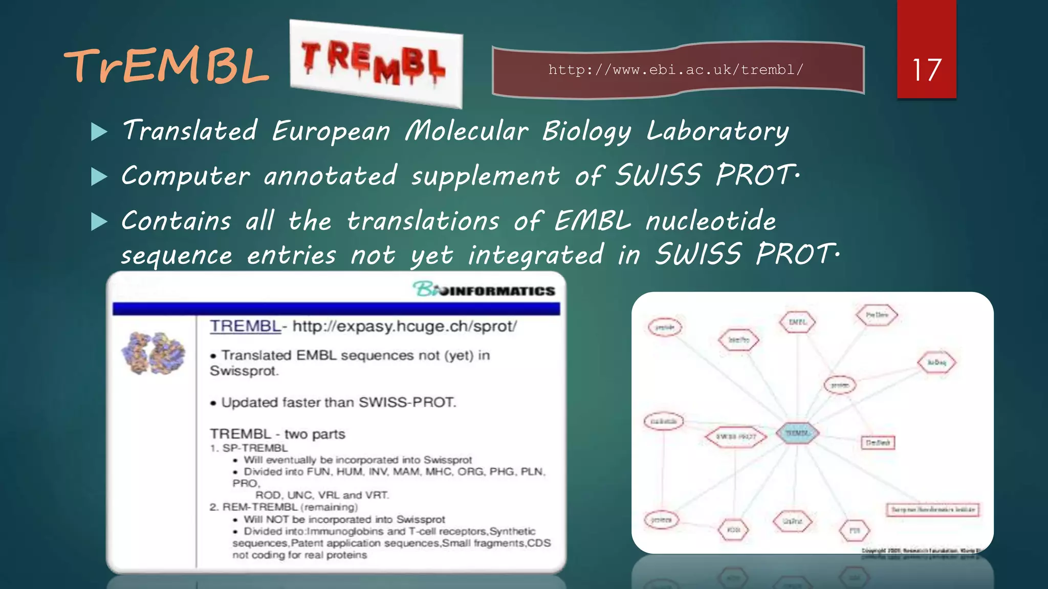 TrEMBL
 Translated European Molecular Biology Laboratory
 Computer annotated supplement of SWISS PROT.
 Contains all the translations of EMBL nucleotide
sequence entries not yet integrated in SWISS PROT.
http://www.ebi.ac.uk/trembl/ 17
 