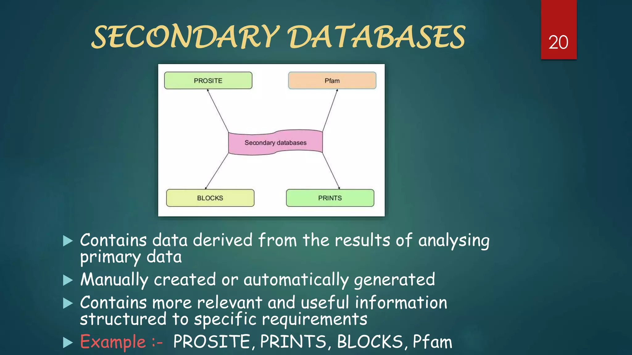 SECONDARY DATABASES
 Contains data derived from the results of analysing
primary data
 Manually created or automatically generated
 Contains more relevant and useful information
structured to specific requirements
 Example :- PROSITE, PRINTS, BLOCKS, Pfam
20
 