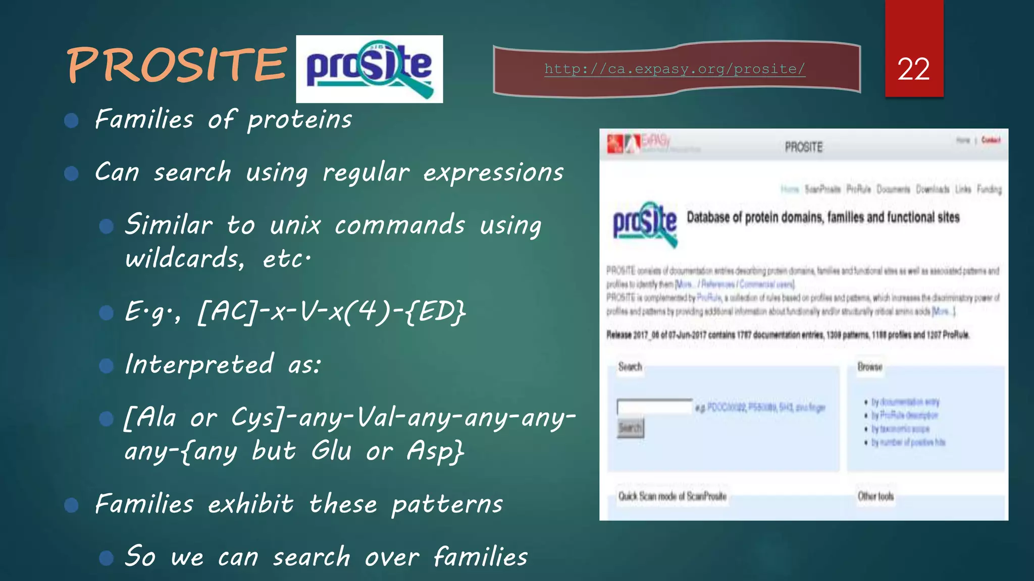 PROSITE
Families of proteins
Can search using regular expressions
Similar to unix commands using
wildcards, etc.
E.g., [AC]-x-V-x(4)-{ED}
Interpreted as:
[Ala or Cys]-any-Val-any-any-any-
any-{any but Glu or Asp}
Families exhibit these patterns
So we can search over families
http://ca.expasy.org/prosite/ 22
 
