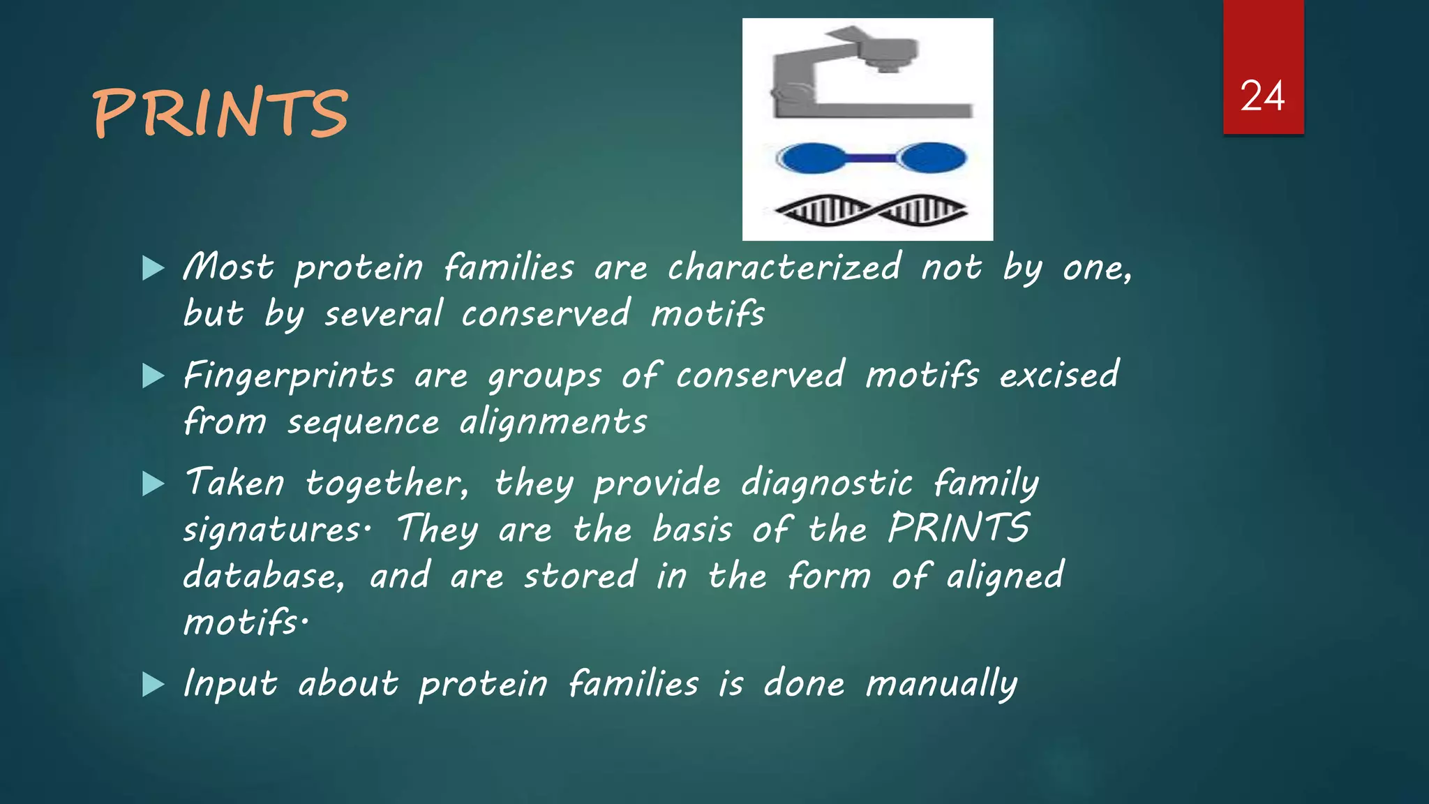 PRINTS
 Most protein families are characterized not by one,
but by several conserved motifs
 Fingerprints are groups of conserved motifs excised
from sequence alignments
 Taken together, they provide diagnostic family
signatures. They are the basis of the PRINTS
database, and are stored in the form of aligned
motifs.
 Input about protein families is done manually
24
 