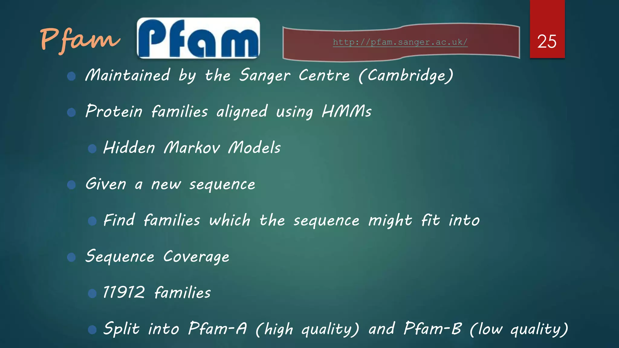 Pfam
Maintained by the Sanger Centre (Cambridge)
Protein families aligned using HMMs
Hidden Markov Models
Given a new sequence
Find families which the sequence might fit into
Sequence Coverage
11912 families
Split into Pfam-A (high quality) and Pfam-B (low quality)
http://pfam.sanger.ac.uk/ 25
 