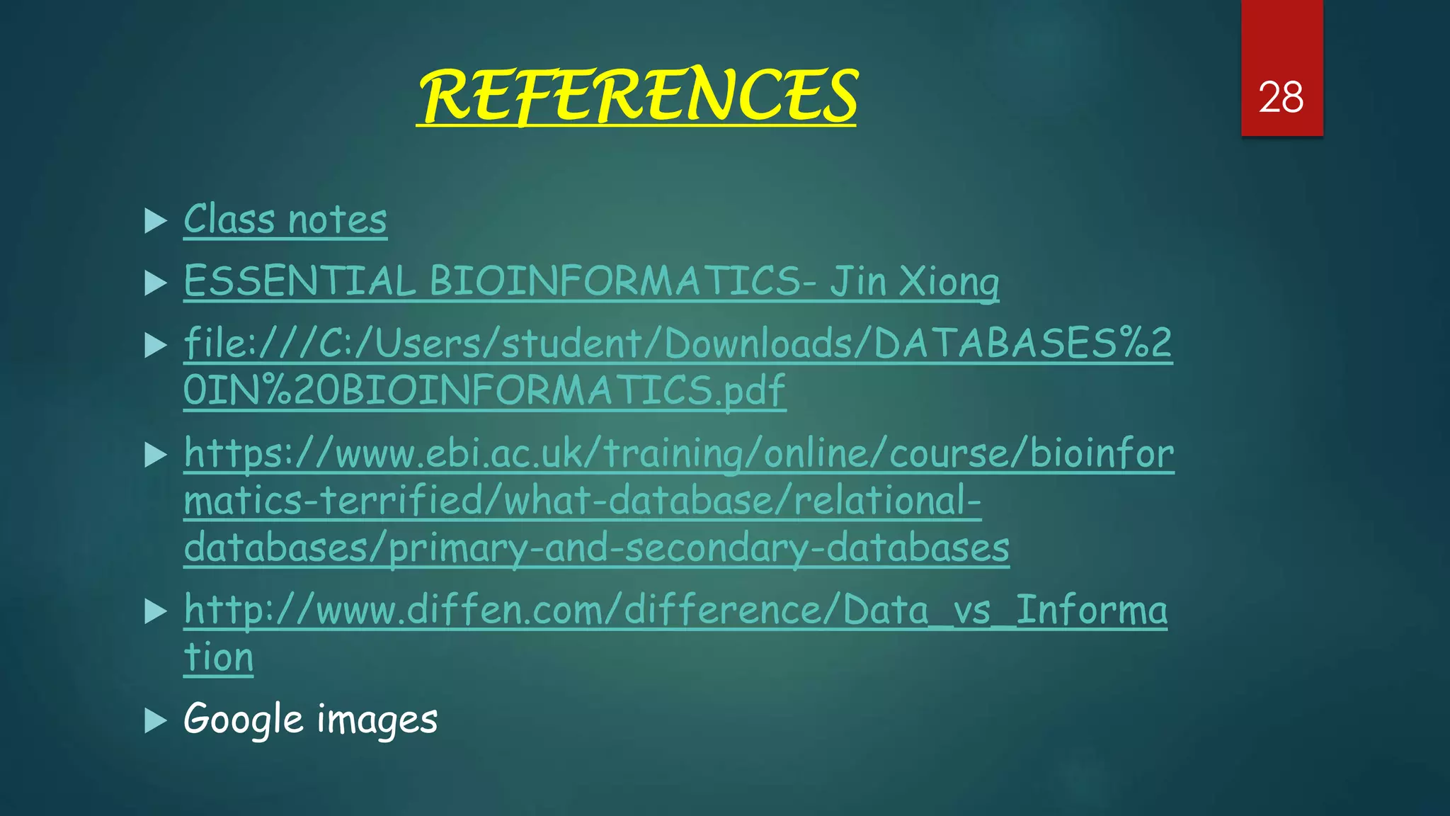 REFERENCES
 Class notes
 ESSENTIAL BIOINFORMATICS- Jin Xiong
 file:///C:/Users/student/Downloads/DATABASES%2
0IN%20BIOINFORMATICS.pdf
 https://www.ebi.ac.uk/training/online/course/bioinfor
matics-terrified/what-database/relational-
databases/primary-and-secondary-databases
 http://www.diffen.com/difference/Data_vs_Informa
tion
 Google images
28
 