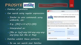 PROSITE
Families of proteins
Can search using regular expressions
Similar to unix commands using
wildcards, etc.
E.g., [AC]-x-V-x(4)-{ED}
Interpreted as:
[Ala or Cys]-any-Val-any-any-any-
any-{any but Glu or Asp}
Families exhibit these patterns
So we can search over families
http://ca.expasy.org/prosite/ 22
 