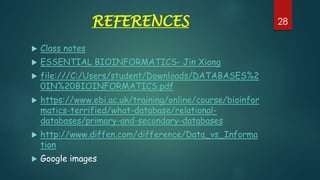 REFERENCES
 Class notes
 ESSENTIAL BIOINFORMATICS- Jin Xiong
 file:///C:/Users/student/Downloads/DATABASES%2
0IN%20BIOINFORMATICS.pdf
 https://www.ebi.ac.uk/training/online/course/bioinfor
matics-terrified/what-database/relational-
databases/primary-and-secondary-databases
 http://www.diffen.com/difference/Data_vs_Informa
tion
 Google images
28
 
