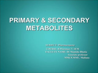 PRIMARY & SECONDARY
METABOLITES
SUBJECT: Pharmacognosy
COURSE: B Pharmacy V SEM
FACULTY NAME: Dr Manisha Bhatia
Associate professor
MMCP,MMU, Mullana
 