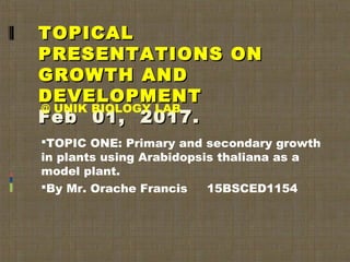 TOPICALTOPICAL
PRESENTATIONS ONPRESENTATIONS ON
GROWTH ANDGROWTH AND
DEVELOPMENTDEVELOPMENT
Feb 01, 2017.Feb 01, 2017.
@ UNIK BIOLOGY LAB
TOPIC ONE: Primary and secondary growth
in plants using Arabidopsis thaliana as a
model plant.
By Mr. Orache Francis 15BSCED1154
 