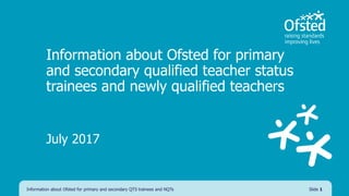 Information about Ofsted for primary
and secondary qualified teacher status
trainees and newly qualified teachers
July 2017
Information about Ofsted for primary and secondary QTS trainees and NQTs Slide 1
 