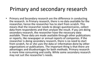 Primary and secondary research
• Primary and Secondary research are the difference in conducting
  the research. In Primary research, there is no data available for the
  researcher, hence the researcher has to start from scratch. This
  means that the researcher needs to design questionnaires, collect
  data from respondents and then analyze the result. If you are doing
  secondary research, the researcher have the necessary data
  available. These data are made available through other publications
  or reports, like newspaper or annual reports of companies. If the
  researcher is doing secondary research, there is no need to start
  from scratch, he or she uses the data or information done by other
  organizations or publications. The important thing is that there are
  advantages and disadvantages for both methods. Primary research
  is more time consuming and costly. While some secondary research
  may not suit the researcher's needs.
 