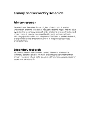 Primary and Secondary Research


Primary research
This consists of the collection of original primary data. It is often
undertaken after the researcher has gained some insight into the issue
by reviewing secondary research or by analyzing previously collected
primary data. It can be accomplished through various methods,
including questionnaires and telephone interviews in market research,
or experiments and direct observations in the physical sciences,
amongst others.



Secondary research
Secondary research(also known as desk research) involves the
summary, collation and/or synthesis of existing research rather than
primary research, where data is collected from, for example, research
subjects or experiments.
 