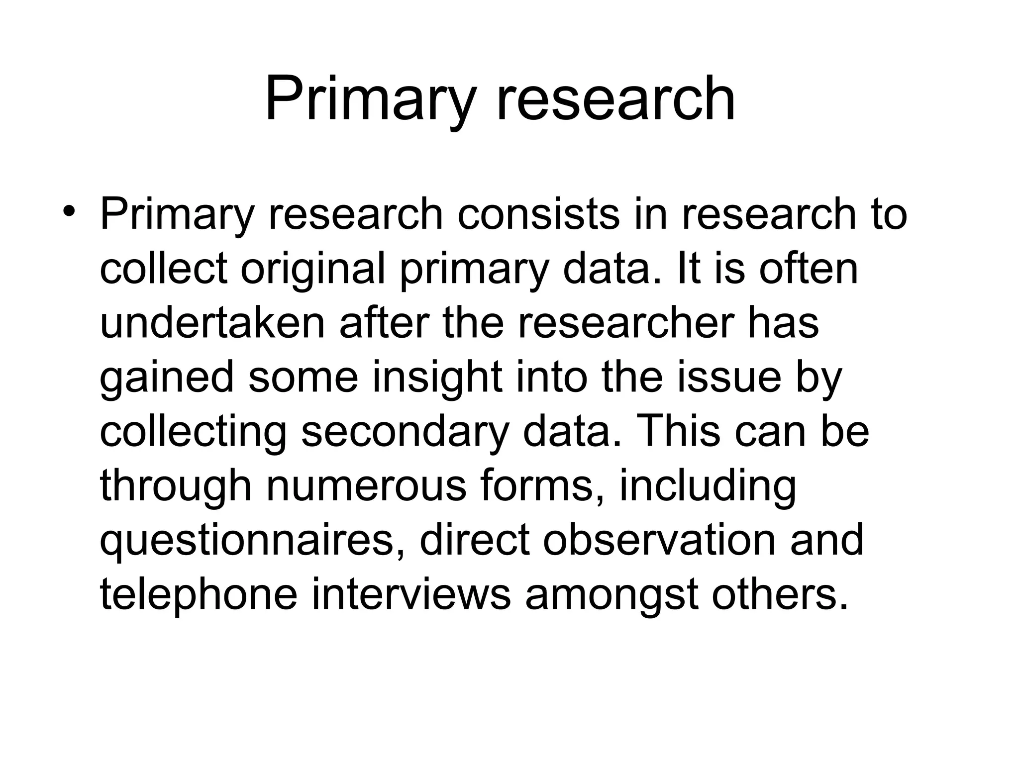 Primary research
• Primary research consists in research to
collect original primary data. It is often
undertaken after the researcher has
gained some insight into the issue by
collecting secondary data. This can be
through numerous forms, including
questionnaires, direct observation and
telephone interviews amongst others.