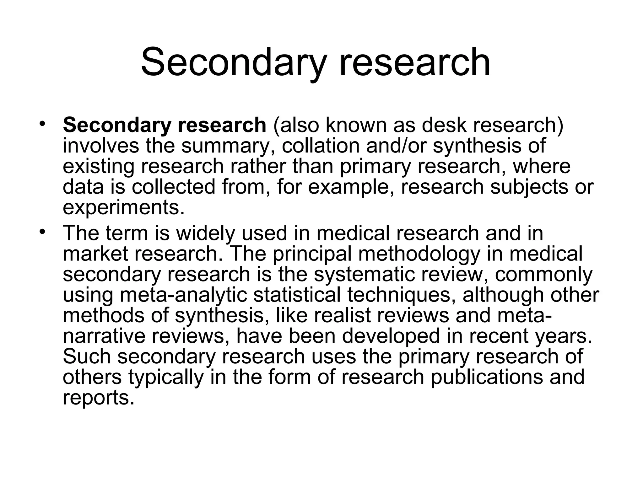 Secondary research
• Secondary research (also known as desk research)
involves the summary, collation and/or synthesis of
existing research rather than primary research, where
data is collected from, for example, research subjects or
experiments.
• The term is widely used in medical research and in
market research. The principal methodology in medical
secondary research is the systematic review, commonly
using meta-analytic statistical techniques, although other
methods of synthesis, like realist reviews and meta-
narrative reviews, have been developed in recent years.
Such secondary research uses the primary research of
others typically in the form of research publications and
reports.