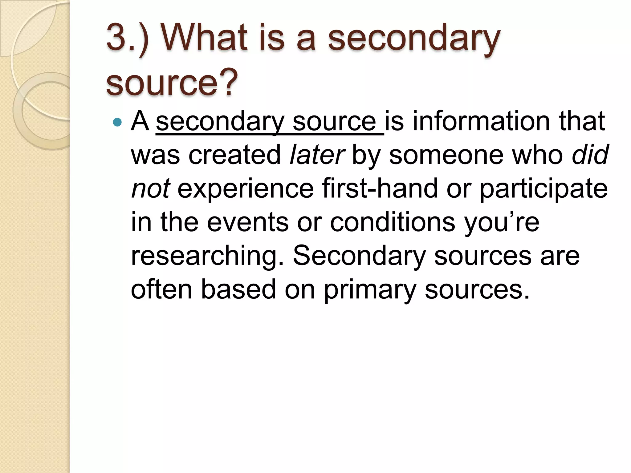 3.) What is a secondary
source?
   A secondary source is information that
    was created later by someone who did
    not experience first-hand or participate
    in the events or conditions you’re
    researching. Secondary sources are
    often based on primary sources.
 