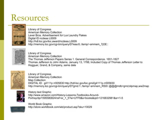 Resources Library of Congress American Memory Collection Lever Bros. Advertisement for Lux Laundry Flakes  Digital ID ncdeaa L0009 http://hdl.loc.gov/loc.award/ncdeaa.L0009 http://memory.loc.gov/cgi-bin/query/D?eaa:6:./temp/~ammem_7jOE:: Library of Congress American Memory Collection The Thomas Jefferson Papers Series 1. General Correspondence. 1651-1827 Thomas Jefferson to John Adams, January 13, 1788, Included Copy of Thomas Jefferson Letter to Hogguer, Grand, & Company, same date  Library of Congress American Memory Collection Map Collection DIGITAL ID:  g4111p rr005830 http://hdl.loc.gov/loc.gmd/g4111p.rr005830 http://memory.loc.gov/cgi-bin/query/D?gmd:1:./temp/~ammem_RS0I::@@@mdb=gmd,klpmap,ww2map History text Graphic http://www.amazon.com/History-Lessons-Textbooks-Around-Portray/dp/1595580824/ref=sr_1_5?ie=UTF8&s=books&qid=1216832981&sr=1-5 World Book Graphic http://store.worldbook.com/wb/product.asp?sku=10029 