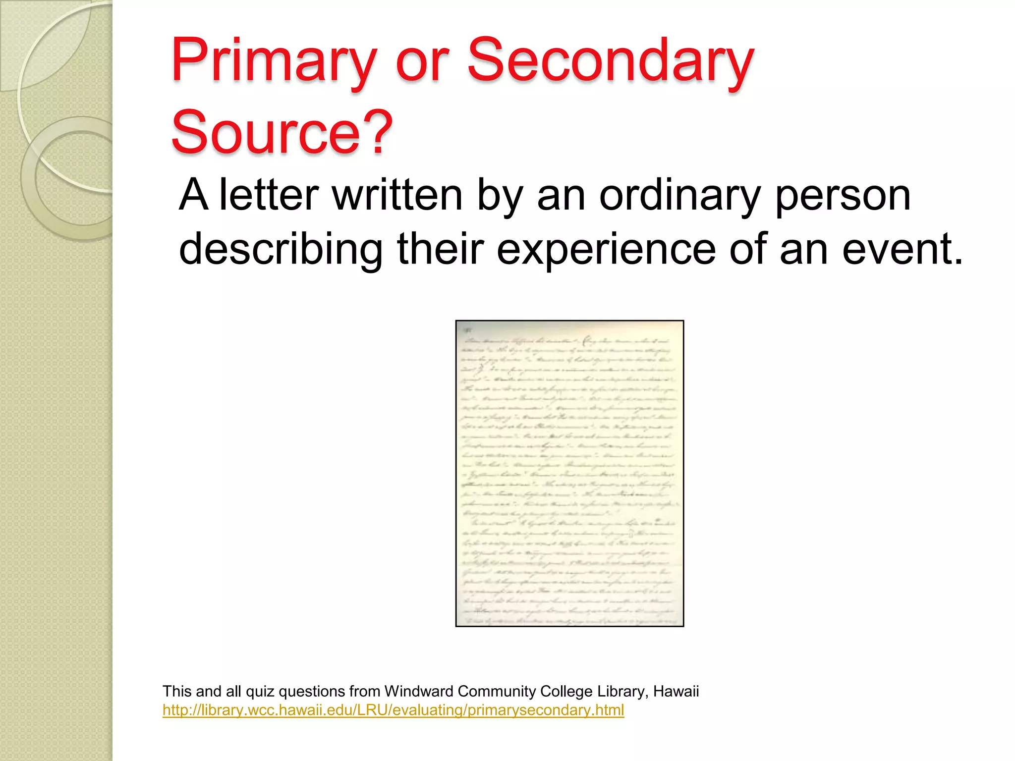Primary or Secondary
Source?
  A letter written by an ordinary person
  describing their experience of an event.




This and all quiz questions from Windward Community College Library, Hawaii
http://library.wcc.hawaii.edu/LRU/evaluating/primarysecondary.html
 