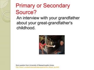 Primary or Secondary
Source?
 An interview with your grandfather
 about your great-grandfather's
 childhood.




Quiz question from University of Massachusetts Library
http://www1.umassd.edu/specialprograms/info_lit/quiz_ps.html
 