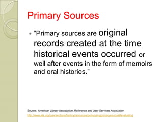 Primary Sources
    “Primary sources are original
     records created at the time
     historical events occurred or
     well after events in the form of memoirs
     and oral histories.”




Source: American Library Association, Reference and User Services Association
http://www.ala.org/rusa/sections/history/resources/pubs/usingprimarysources#evaluating
 