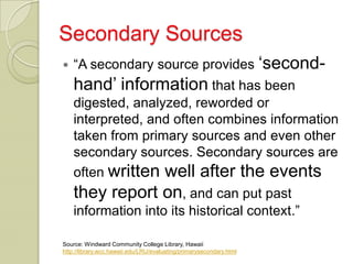 Secondary Sources
   “A secondary source provides „second-
    hand‟ information that has been
    digested, analyzed, reworded or
    interpreted, and often combines information
    taken from primary sources and even other
    secondary sources. Secondary sources are
    often written well after the events
    they report on, and can put past
    information into its historical context.”

Source: Windward Community College Library, Hawaii
http://library.wcc.hawaii.edu/LRU/evaluating/primarysecondary.html
 